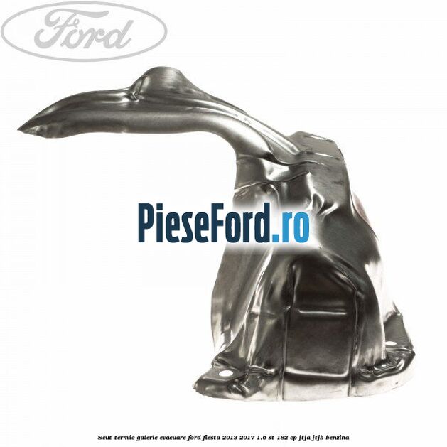 Scut termic galerie evacuare Ford Fiesta 2013-2017 1.6 ST 182 cp Scut termic galerie evacuare Ford Fiesta 2013-2017 1.6 ST 182 cp JTJA, JTJB benzina