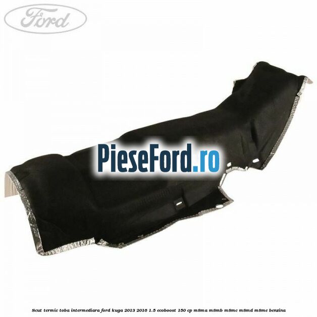 Scut termic toba intermediara Ford Kuga 2013-2016 1.5 EcoBoost 150 cp Scut termic toba intermediara Ford Kuga 2013-2016 1.5 EcoBoost 150 cp M8MA, M8MB, M8MC, M8MD, M8ME benzina