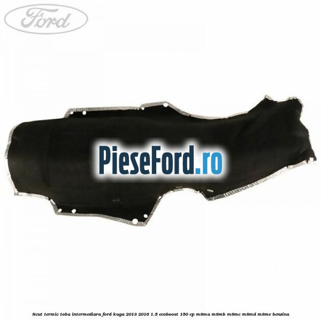 Scut termic toba intermediara Ford Kuga 2013-2016 1.5 EcoBoost 150 cp Scut termic toba intermediara Ford Kuga 2013-2016 1.5 EcoBoost 150 cp M8MA, M8MB, M8MC, M8MD, M8ME benzina