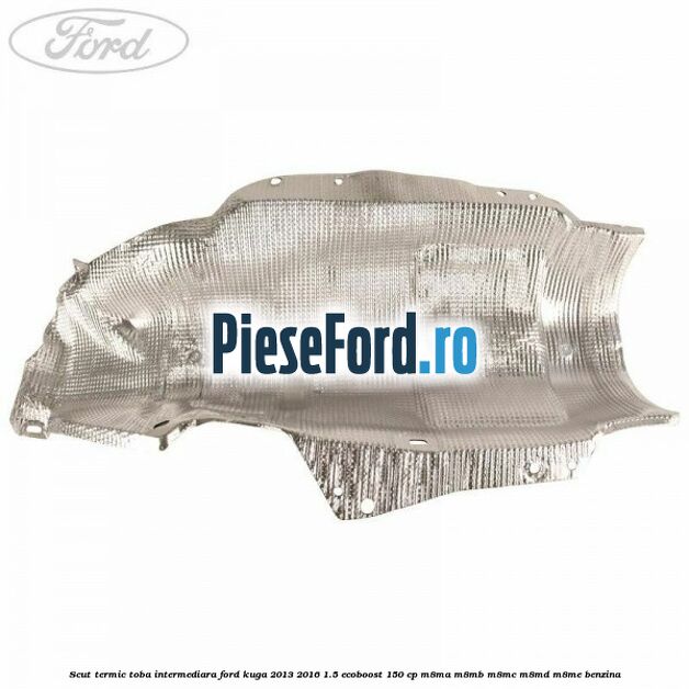 Scut termic toba intermediara Ford Kuga 2013-2016 1.5 EcoBoost 150 cp Scut termic toba intermediara Ford Kuga 2013-2016 1.5 EcoBoost 150 cp M8MA, M8MB, M8MC, M8MD, M8ME benzina