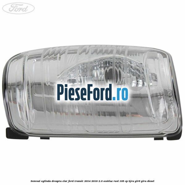 Semnal oglinda dreapta clar Ford Transit 2014-2018 2.0 EcoBlue RWD 105 cp BJRA, YLR6, YLRA diesel