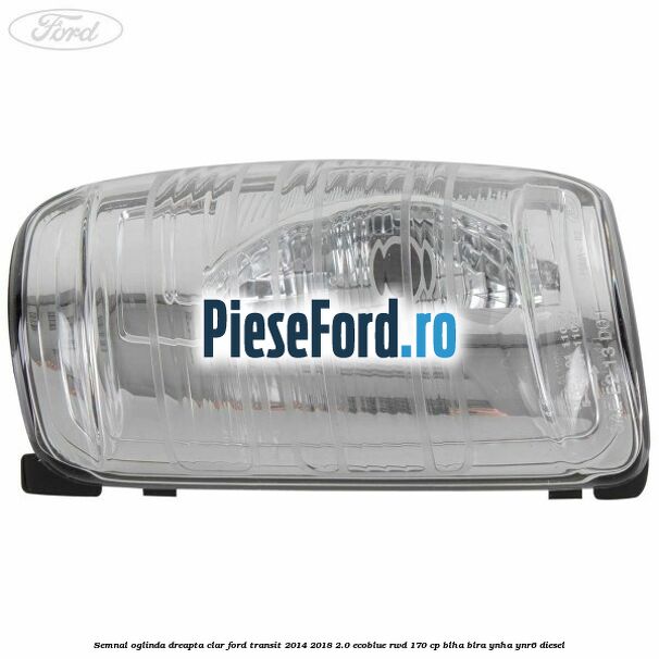 Semnal oglinda dreapta clar Ford Transit 2014-2018 2.0 EcoBlue RWD 170 cp BLHA, BLRA, YNHA, YNR6 diesel