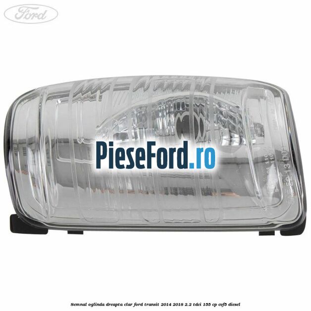 Semnal oglinda dreapta clar Ford Transit 2014-2018 2.2 TDCi 155 cp CVF5 diesel