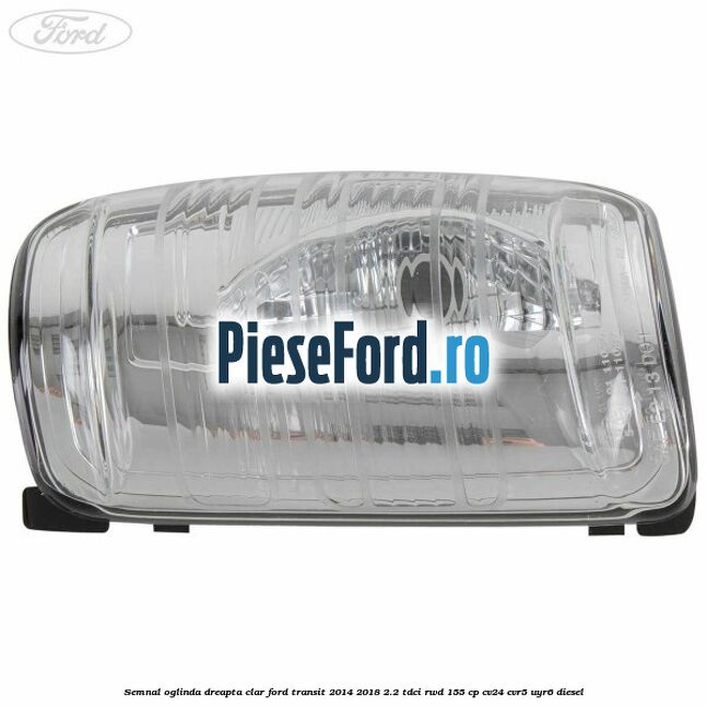 Semnal oglinda dreapta clar Ford Transit 2014-2018 2.2 TDCi RWD 155 cp Semnal oglinda dreapta clar Ford Transit 2014-2018 2.2 TDCi RWD 155 cp CV24, CVR5, UYR6 diesel