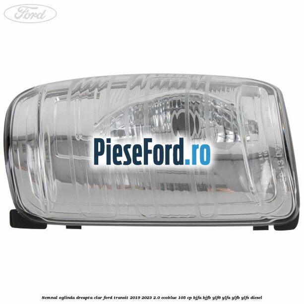 Semnal oglinda dreapta clar Ford Transit 2019-2023 2.0 EcoBlue 105 cp BJFA, BJFB, YLF6, YLFA, YLFB, YLFS diesel
