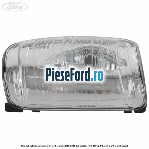 Semnal oglinda dreapta clar Ford Transit 2019-2023 2.0 EcoBlue RWD 170 cp BLHA, BLRA, YNHA, YNR6 diesel