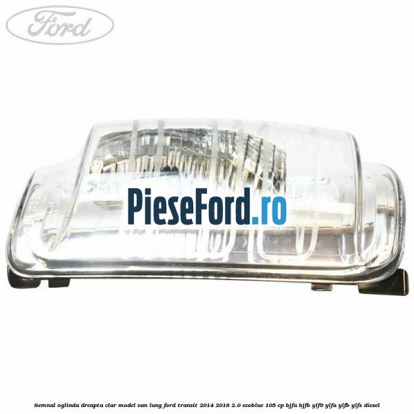 Semnal oglinda dreapta clar model VAN lung Ford Transit 2014-2018 2.0 EcoBlue 105 cp Semnal oglinda dreapta clar model VAN lung Ford Transit 2014-2018 2.0 EcoBlue 105 cp BJFA, BJFB, YLF6, YLFA, YLFB, YLFS diesel