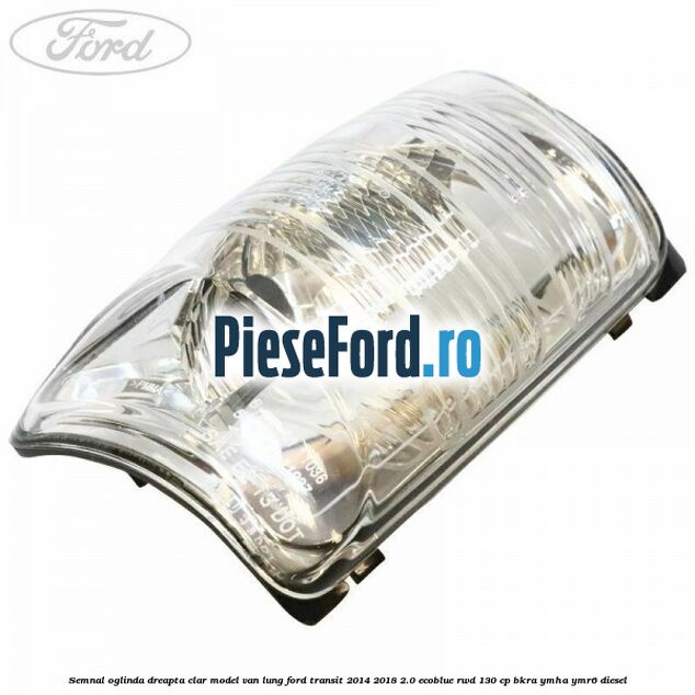 Semnal oglinda dreapta clar model VAN lung Ford Transit 2014-2018 2.0 EcoBlue RWD 130 cp BKRA, YMHA, YMR6 diesel