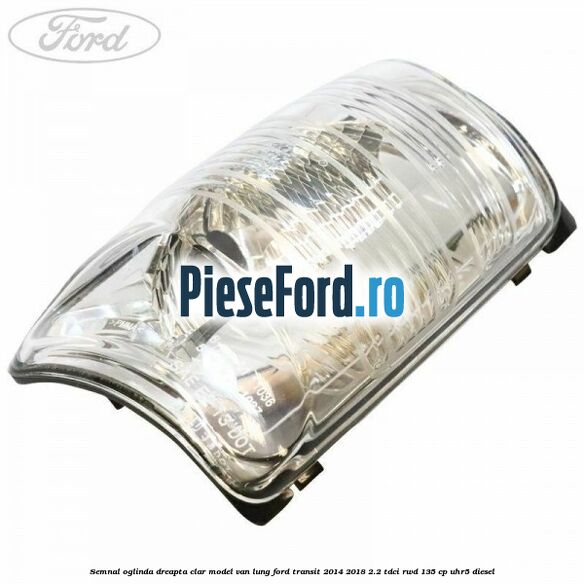 Semnal oglinda dreapta clar model VAN lung Ford Transit 2014-2018 2.2 TDCi RWD 135 cp UHR5 diesel