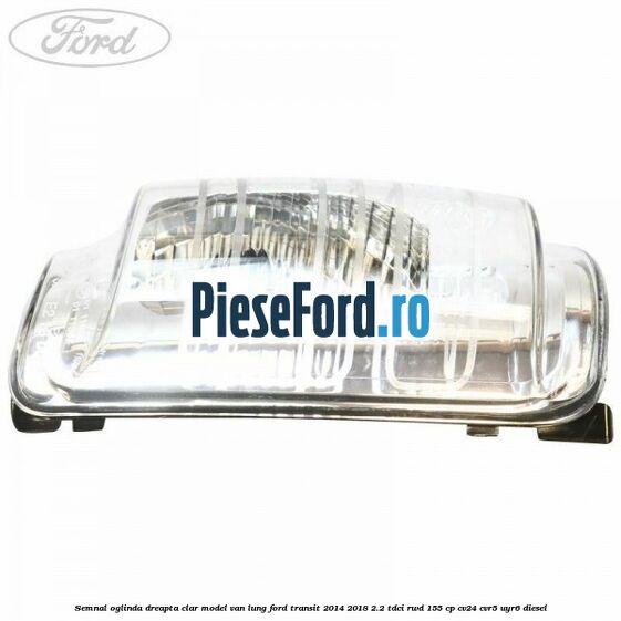 Semnal oglinda dreapta clar model VAN lung Ford Transit 2014-2018 2.2 TDCi RWD 155 cp CV24, CVR5, UYR6 diesel