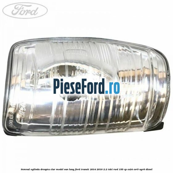 Semnal oglinda dreapta clar model VAN lung Ford Transit 2014-2018 2.2 TDCi RWD 155 cp CV24, CVR5, UYR6 diesel