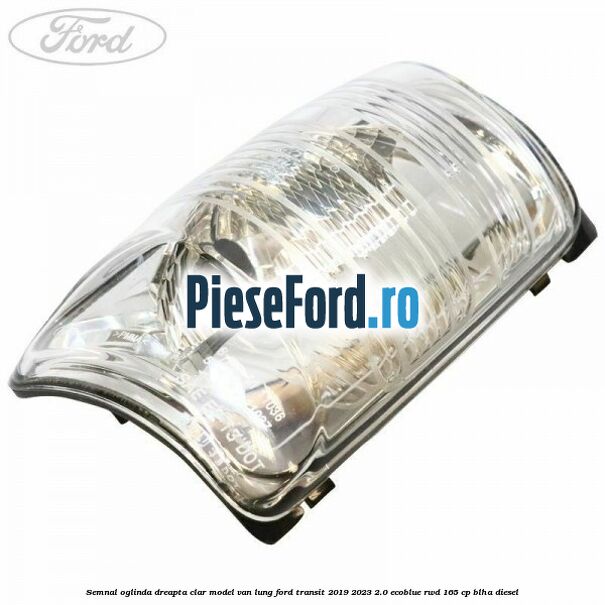 Semnal oglinda dreapta clar model VAN lung Ford Transit 2019-2023 2.0 EcoBlue RWD 165 cp Semnal oglinda dreapta clar model VAN lung Ford Transit 2019-2023 2.0 EcoBlue RWD 165 cp BLHA diesel