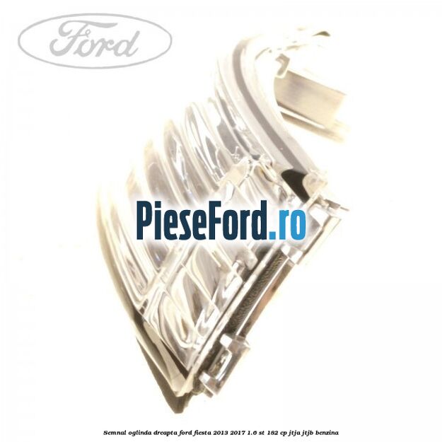 Semnal oglinda dreapta Ford Fiesta 2013-2017 1.6 ST 182 cp JTJA, JTJB benzina