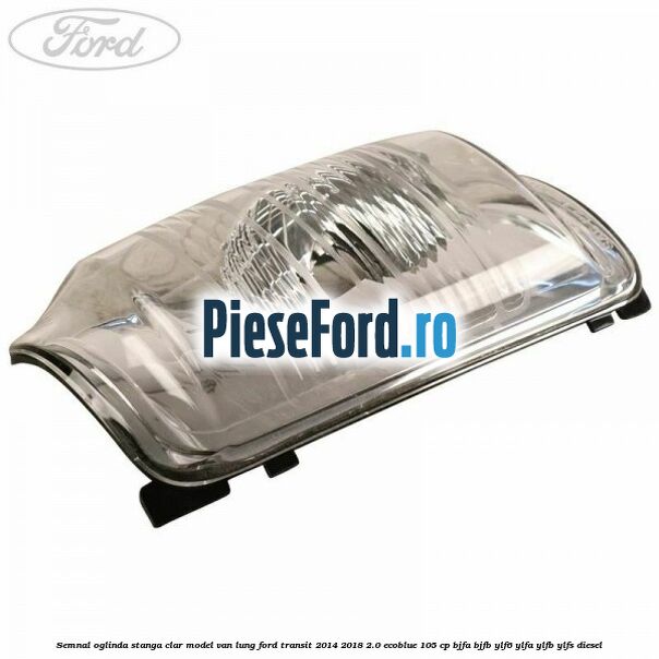 Semnal oglinda stanga clar model VAN lung Ford Transit 2014-2018 2.0 EcoBlue 105 cp BJFA, BJFB, YLF6, YLFA, YLFB, YLFS diesel