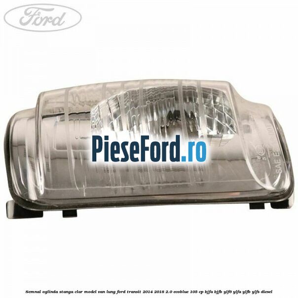 Semnal oglinda stanga clar model VAN lung Ford Transit 2014-2018 2.0 EcoBlue 105 cp BJFA, BJFB, YLF6, YLFA, YLFB, YLFS diesel