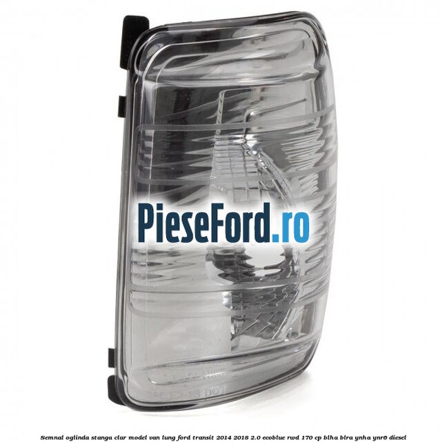 Semnal oglinda stanga clar model VAN lung Ford Transit 2014-2018 2.0 EcoBlue RWD 170 cp BLHA, BLRA, YNHA, YNR6 diesel
