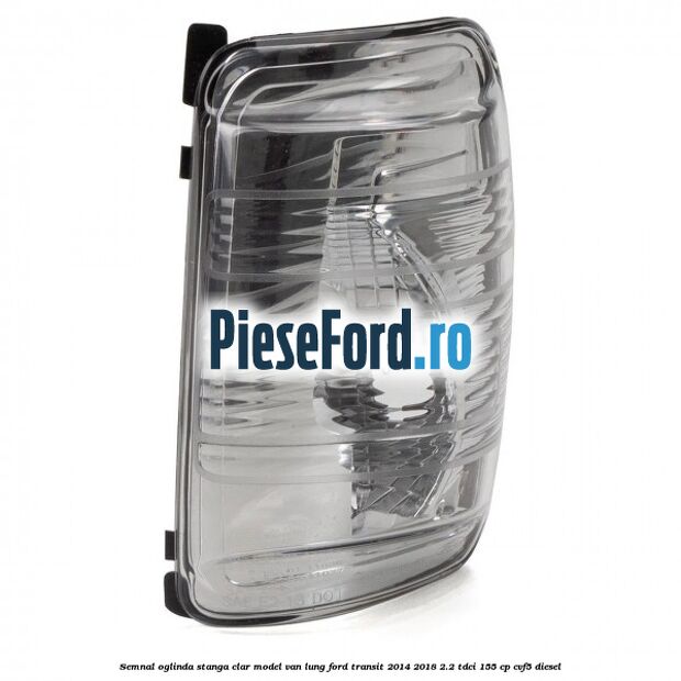 Semnal oglinda stanga clar model VAN lung Ford Transit 2014-2018 2.2 TDCi 155 cp CVF5 diesel