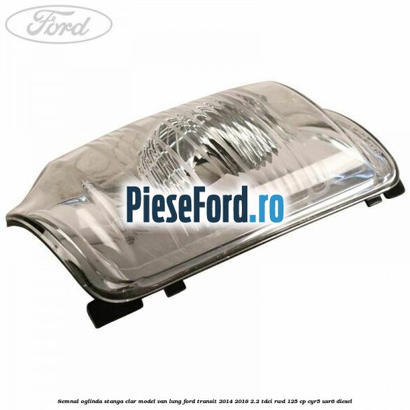 Semnal oglinda stanga clar model VAN lung Ford Transit 2014-2018 2.2 TDCi RWD 125 cp CYR5, USR6 diesel