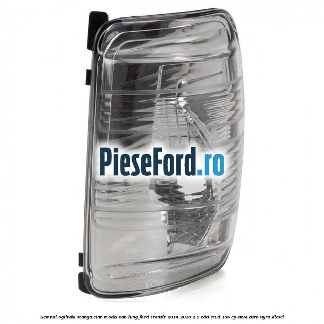 Semnal oglinda stanga clar model VAN lung Ford Transit 2014-2018 2.2 TDCi RWD 155 cp CV24, CVR5, UYR6 diesel