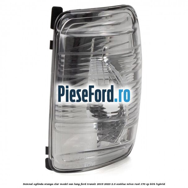 Semnal oglinda stanga clar model VAN lung Ford Transit 2019-2023 2.0 EcoBlue mHEV RWD 170 cp BLRB Hybrid