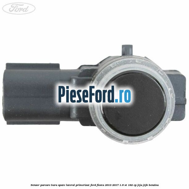Senzor parcare bara spate lateral primerizat Ford Fiesta 2013-2017 1.6 ST 182 cp JTJA, JTJB benzina