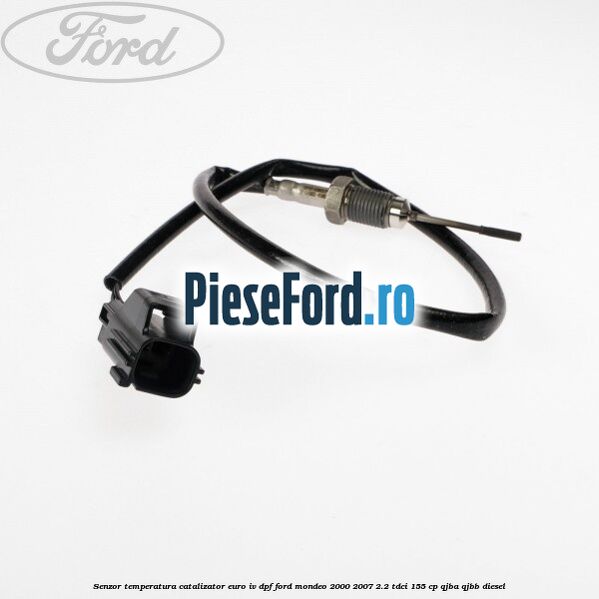Senzor temperatura catalizator euro IV DPF Ford Mondeo 2000-2007 2.2 TDCi 155 cp QJBA, QJBB diesel