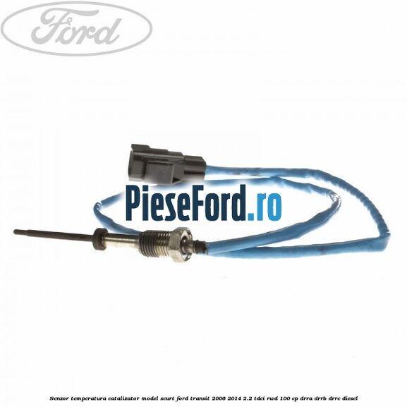 Senzor temperatura catalizator model scurt Ford Transit 2006-2014 2.2 TDCi RWD 100 cp DRRA, DRRB, DRRC diesel