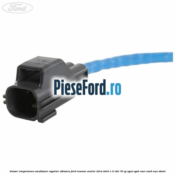 Senzor temperatura catalizator superior albastru Ford Tourneo Courier 2014-2018 1.5 TDCi 75 cp UGCA, UGCB, XUCC, XUCD, XUCE diesel