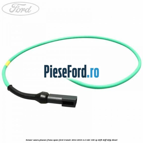 Senzor uzura placute frana spate Ford Transit 2014-2018 2.2 TDCi 100 cp DRF5, DRFF, DRFG diesel