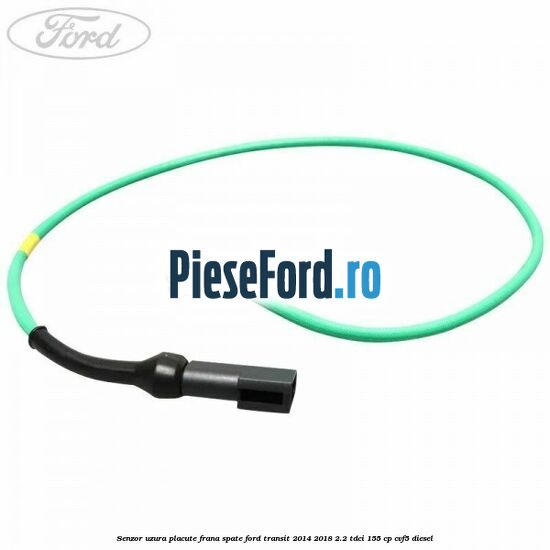 Senzor uzura placute frana spate Ford Transit 2014-2018 2.2 TDCi 155 cp Senzor uzura placute frana spate Ford Transit 2014-2018 2.2 TDCi 155 cp CVF5 diesel