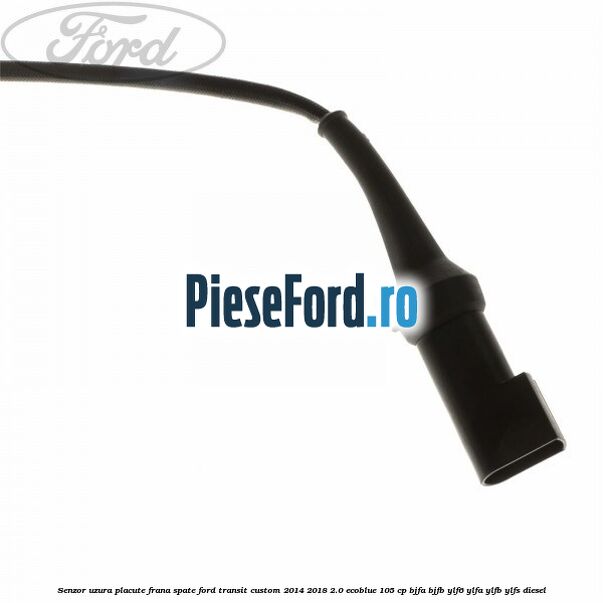 Senzor uzura placute frana spate Ford Transit Custom 2014-2018 2.0 EcoBlue 105 cp BJFA, BJFB, YLF6, YLFA, YLFB, YLFS diesel