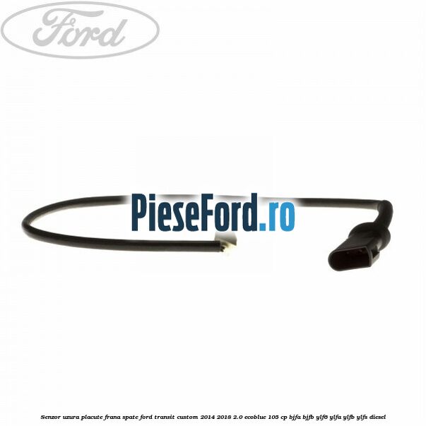 Senzor uzura placute frana spate Ford Transit Custom 2014-2018 2.0 EcoBlue 105 cp BJFA, BJFB, YLF6, YLFA, YLFB, YLFS diesel
