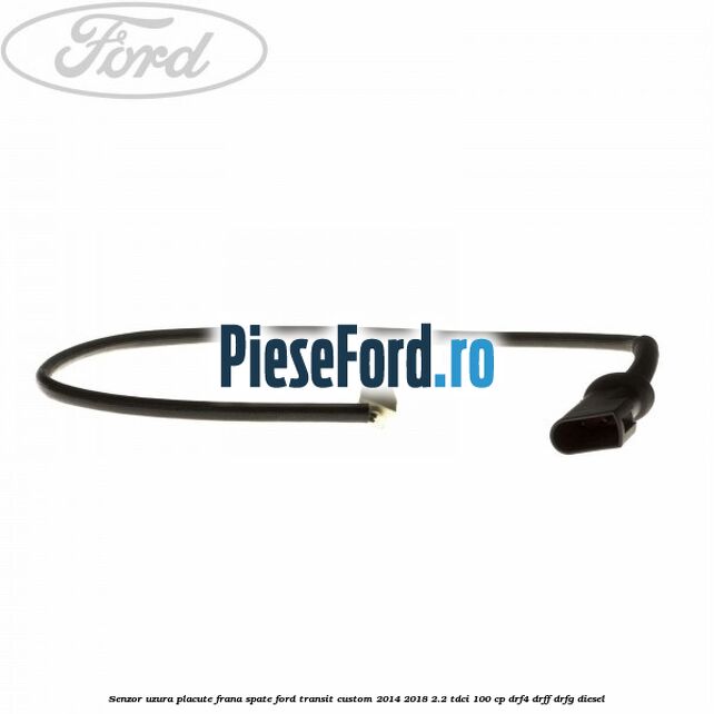 Senzor uzura placute frana spate Ford Transit Custom 2014-2018 2.2 TDCi 100 cp Senzor uzura placute frana spate Ford Transit Custom 2014-2018 2.2 TDCi 100 cp DRF4, DRFF, DRFG diesel