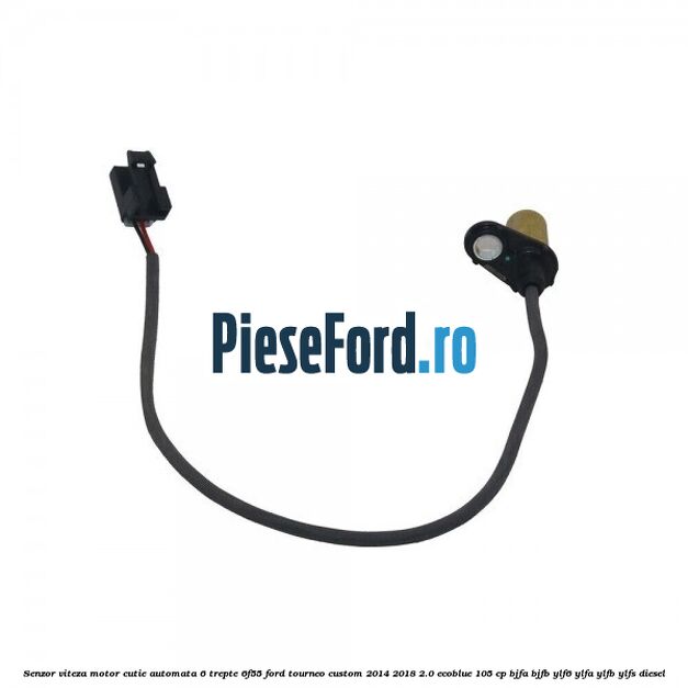 Senzor viteza motor cutie automata 6 trepte 6F55 Ford Tourneo Custom 2014-2018 2.0 EcoBlue 105 cp BJFA, BJFB, YLF6, YLFA, YLFB, YLFS diesel