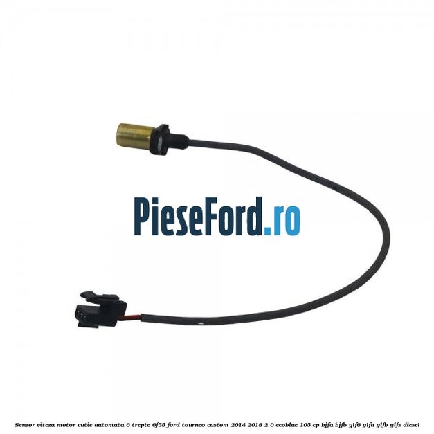 Senzor viteza motor cutie automata 6 trepte 6F55 Ford Tourneo Custom 2014-2018 2.0 EcoBlue 105 cp BJFA, BJFB, YLF6, YLFA, YLFB, YLFS diesel