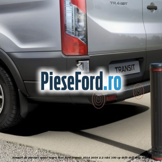 Senzori de parcare spate negru mat Ford Transit 2014-2018 2.2 TDCi 100 cp DRF5, DRFF, DRFG diesel