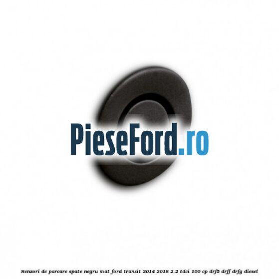 Senzori de parcare spate negru mat Ford Transit 2014-2018 2.2 TDCi 100 cp DRF5, DRFF, DRFG diesel