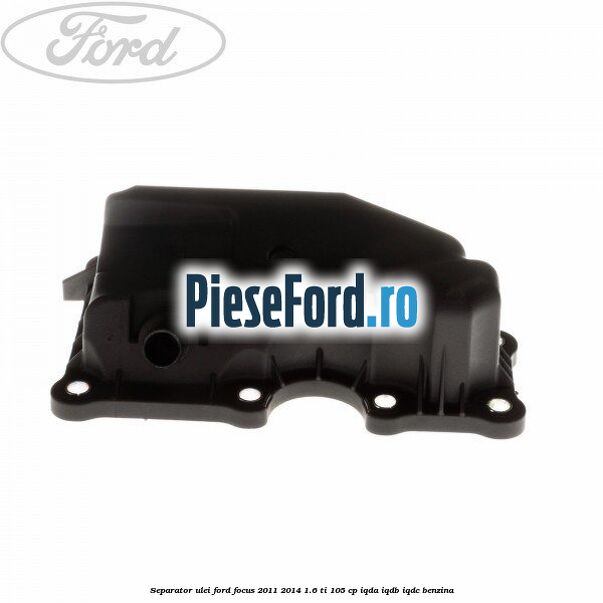 Separator ulei Ford Focus 2011-2014 1.6 Ti 105 cp IQDA, IQDB, IQDC benzina