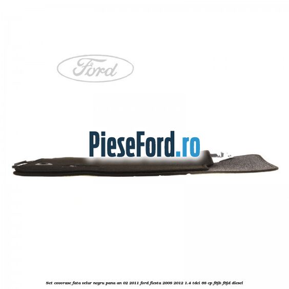 Set covorase fata, velur negru pana an 02/2011 Ford Fiesta 2008-2012 1.4 TDCi 68 cp F6JB, F6JD diesel