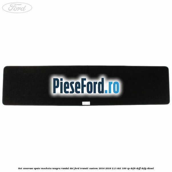 Set covorase spate, mocheta neagra randul doi Ford Transit Custom 2014-2018 2.2 TDCi 100 cp DRF4, DRFF, DRFG diesel