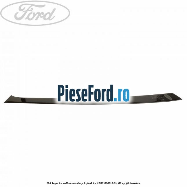Set logo Ka Collection stalp B Ford Ka 1996-2008 1.3 i 50 cp Set logo Ka Collection stalp B Ford Ka 1996-2008 1.3 i 50 cp JJB benzina