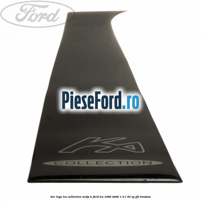 Set logo Ka Collection stalp B Ford Ka 1996-2008 1.3 i 50 cp Set logo Ka Collection stalp B Ford Ka 1996-2008 1.3 i 50 cp JJB benzina