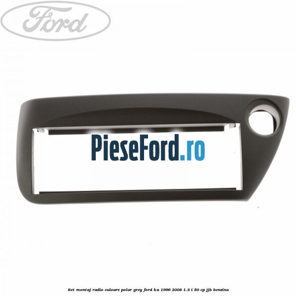 Set montaj radio culoare polar grey Ford Ka 1996-2008 1.3 i 50 cp Set montaj radio culoare polar grey Ford Ka 1996-2008 1.3 i 50 cp JJB benzina
