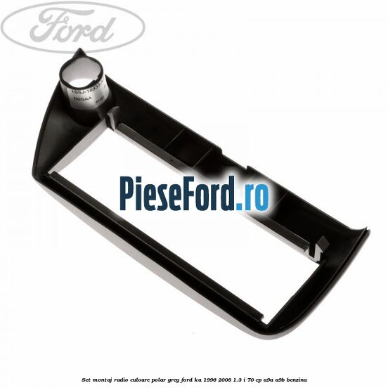 Set montaj radio culoare polar grey Ford Ka 1996-2008 1.3 i 70 cp Set montaj radio culoare polar grey Ford Ka 1996-2008 1.3 i 70 cp A9A, A9B benzina