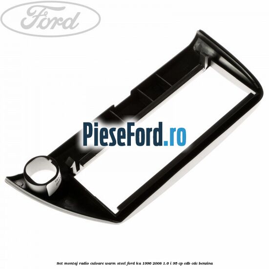 Set montaj radio culoare warm steel Ford Ka 1996-2008 1.6 i 95 cp CDB, CDC benzina