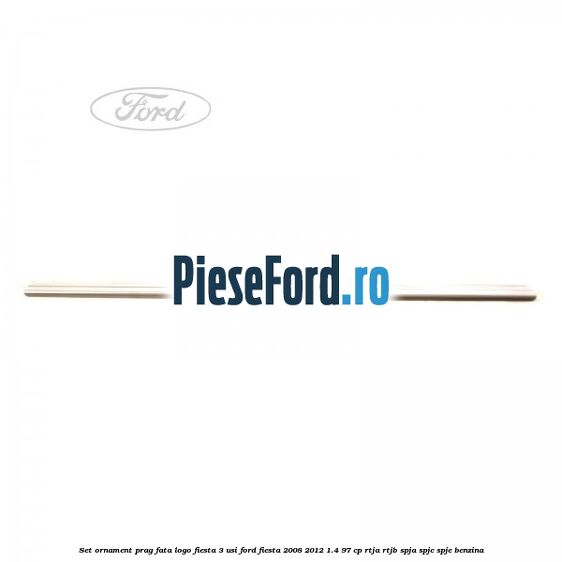 Set ornament prag fata logo Fiesta 3 usi Ford Fiesta 2008-2012 1.4 97 cp Set ornament prag fata logo Fiesta 3 usi Ford Fiesta 2008-2012 1.4 97 cp RTJA, RTJB, SPJA, SPJC, SPJE benzina