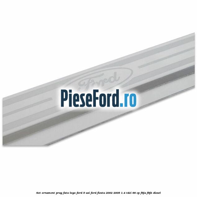 Set ornament prag fata logo Ford 5 Usi Ford Fiesta 2002-2005 1.4 TDCi 68 cp F6JA, F6JB diesel