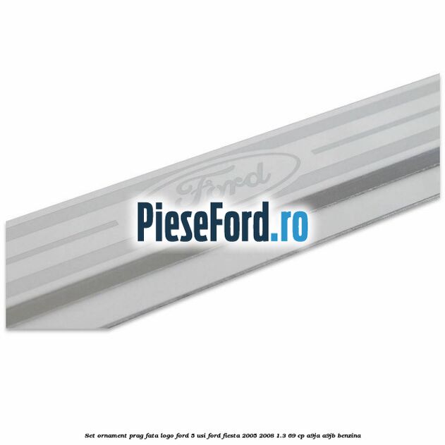 Set ornament prag fata logo Ford 5 Usi Ford Fiesta 2005-2008 1.3 69 cp A9JA, A9JB benzina