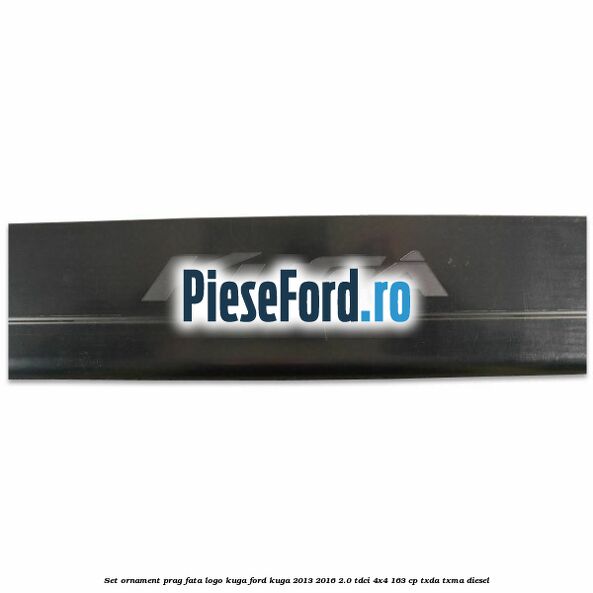 Set ornament prag fata logo KUGA Ford Kuga 2013-2016 2.0 TDCi 4x4 163 cp Set ornament prag fata logo KUGA Ford Kuga 2013-2016 2.0 TDCi 4x4 163 cp TXDA, TXMA diesel