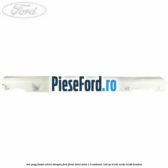 Set prag frozen white dreapta Ford Focus 2014-2018 1.0 EcoBoost 125 cp M1DA, M1DC, M1DD benzina